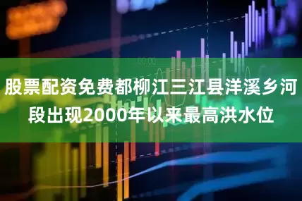 股票配资免费都柳江三江县洋溪乡河段出现2000年以来最高洪水位
