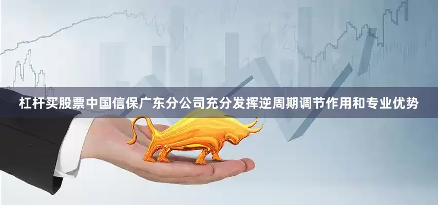 杠杆买股票中国信保广东分公司充分发挥逆周期调节作用和专业优势