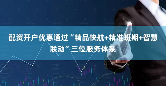 配资开户优惠通过“精品快航+精准班期+智慧联动”三位服务体系
