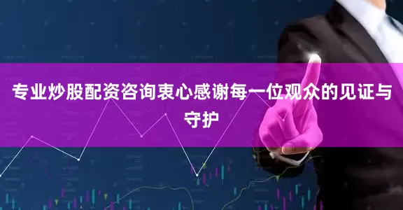 专业炒股配资咨询衷心感谢每一位观众的见证与守护