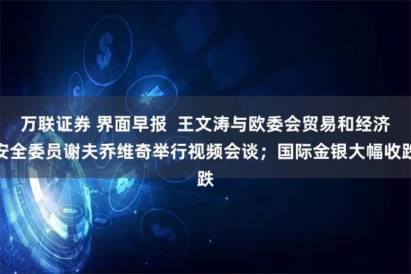 万联证券 界面早报  王文涛与欧委会贸易和经济安全委员谢夫乔维奇举行视频会谈；国际金银大幅收跌