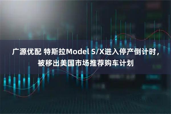 广源优配 特斯拉Model S/X进入停产倒计时，被移出美国市场推荐购车计划