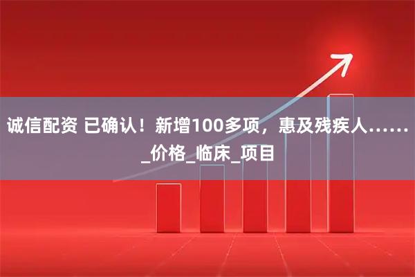 诚信配资 已确认!新增100多项,惠及残疾人……_价格_临床_项目