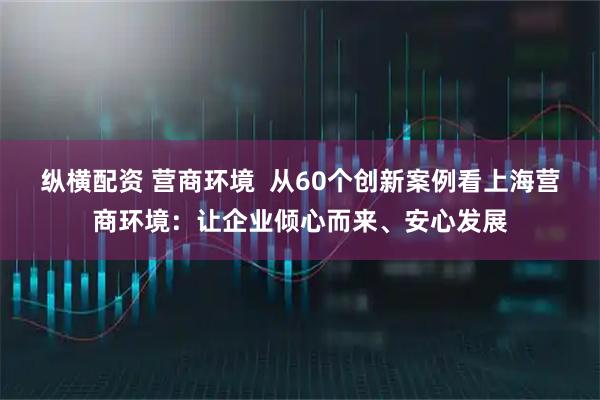 纵横配资 营商环境 从60个创新案例看上海营商环境:让企业倾心而来、安心发展