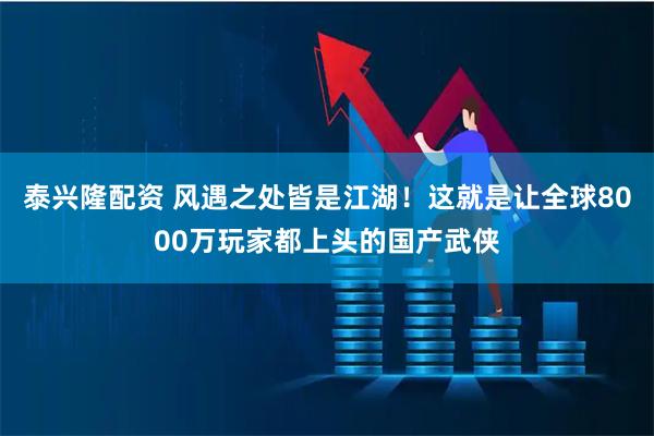 泰兴隆配资 风遇之处皆是江湖！这就是让全球8000万玩家都上头的国产武侠