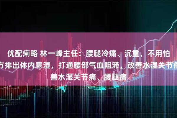 优配痢略 林一峰主任：腰腿冷痛、沉重，不用怕，一个名方排出体内寒湿，打通腰部气血阻滞，改善水湿关节痛、腰腿痛