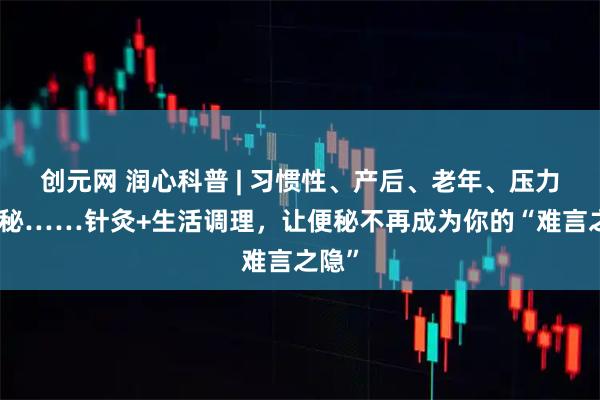 创元网 润心科普 | 习惯性、产后、老年、压力型便秘……针灸+生活调理，让便秘不再成为你的“难言之隐”