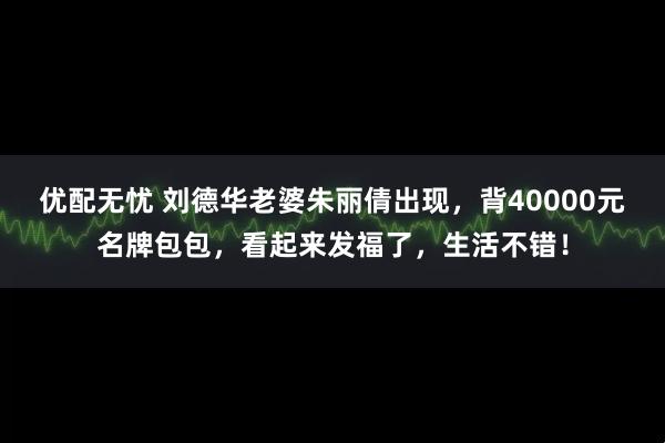 优配无忧 刘德华老婆朱丽倩出现，背40000元名牌包包，看起来发福了，生活不错！