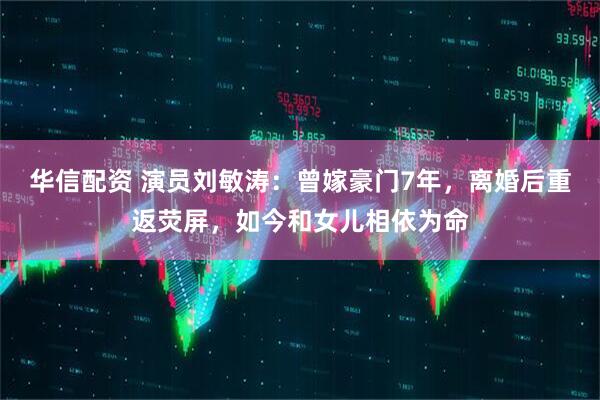 华信配资 演员刘敏涛：曾嫁豪门7年，离婚后重返荧屏，如今和女儿相依为命