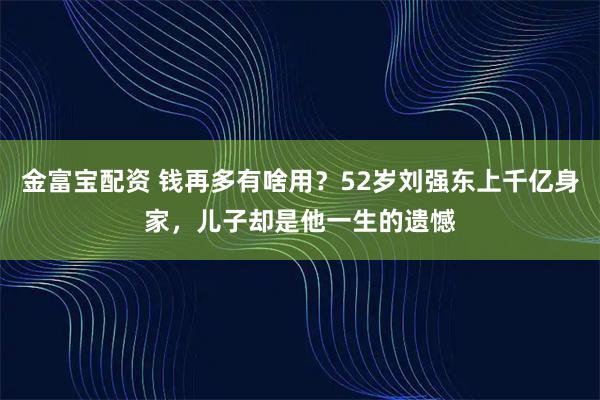 金富宝配资 钱再多有啥用？52岁刘强东上千亿身家，儿子却是他一生的遗憾