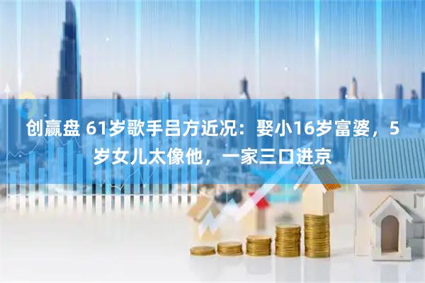创赢盘 61岁歌手吕方近况：娶小16岁富婆，5岁女儿太像他，一家三口进京