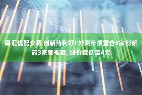 嘉汇优配交易 创新药利好! 外资年报重仓5家创新药3家都被套, 股价竟低至4元