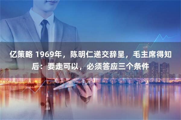 亿策略 1969年，陈明仁递交辞呈，毛主席得知后：要走可以，必须答应三个条件