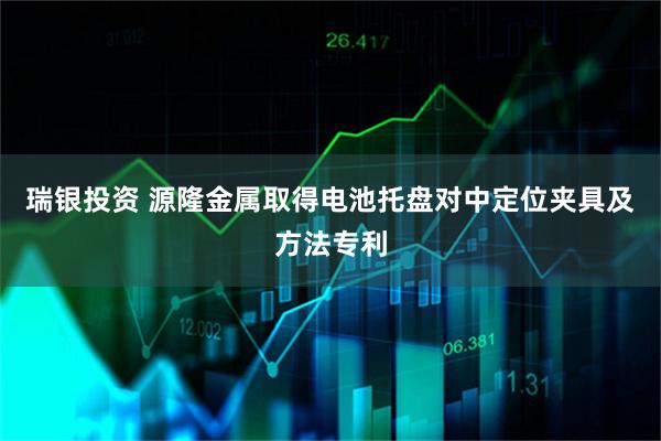 瑞银投资 源隆金属取得电池托盘对中定位夹具及方法专利