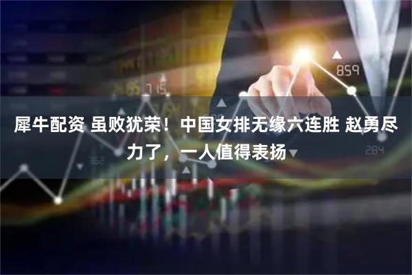犀牛配资 虽败犹荣！中国女排无缘六连胜 赵勇尽力了，一人值得表扬