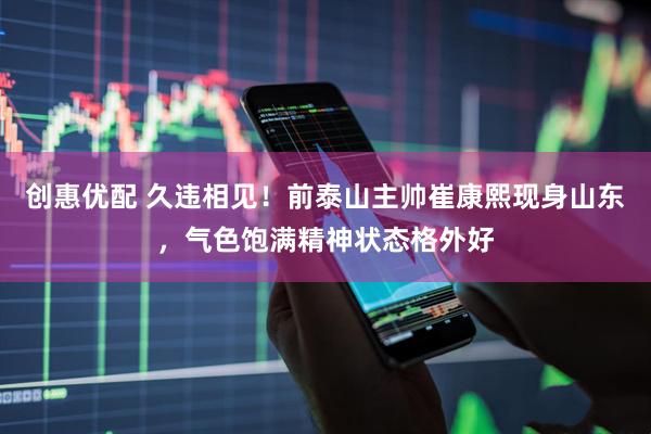 创惠优配 久违相见!前泰山主帅崔康熙现身山东,气色饱满精神状态格外好
