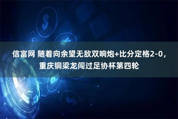 信富网 随着向余望无敌双响炮+比分定格2-0,重庆铜梁龙闯过足协杯第四轮