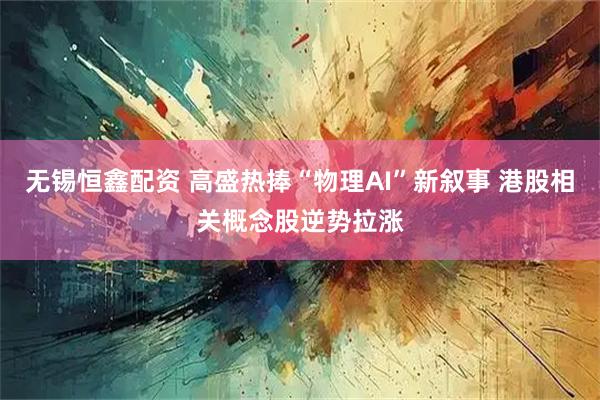 无锡恒鑫配资 高盛热捧“物理AI”新叙事 港股相关概念股逆势拉涨