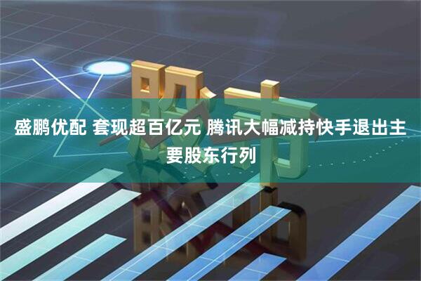 盛鹏优配 套现超百亿元 腾讯大幅减持快手退出主要股东行列