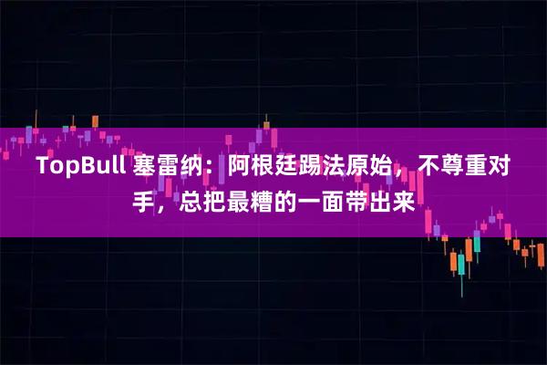 TopBull 塞雷纳：阿根廷踢法原始，不尊重对手，总把最糟的一面带出来