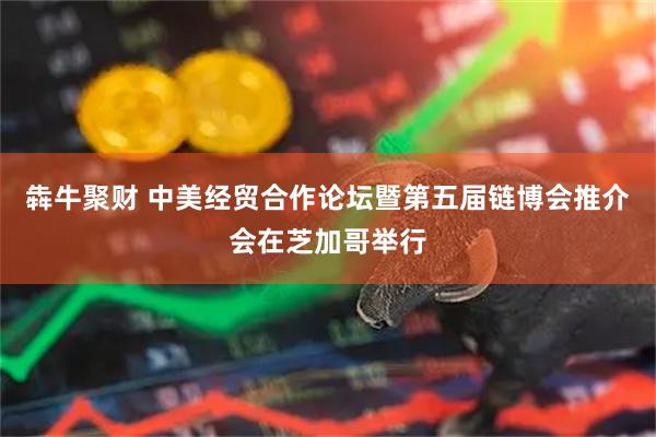 犇牛聚财 中美经贸合作论坛暨第五届链博会推介会在芝加哥举行