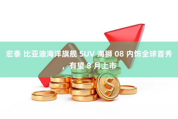 宏泰 比亚迪海洋旗舰 SUV 海狮 08 内饰全球首秀，有望 8 月上市