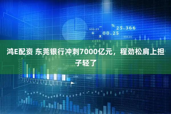 鸿E配资 东莞银行冲刺7000亿元，程劲松肩上担子轻了