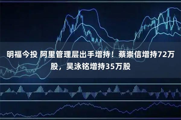 明福今投 阿里管理层出手增持！蔡崇信增持72万股，吴泳铭增持35万股