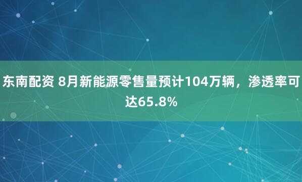 东南配资 8月新能源零售量预计104万辆，渗透率可达65.8%