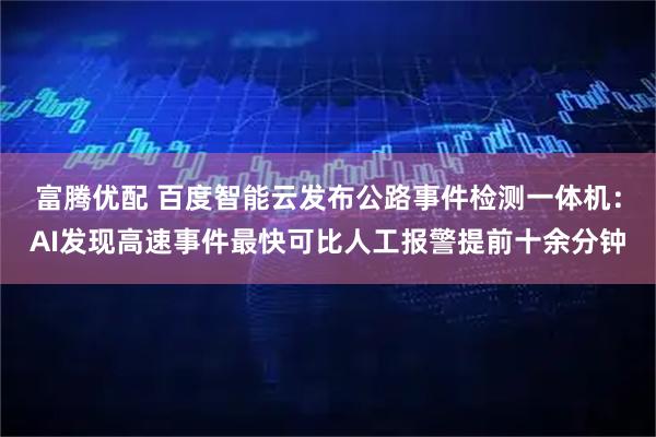 富腾优配 百度智能云发布公路事件检测一体机：AI发现高速事件最快可比人工报警提前十余分钟