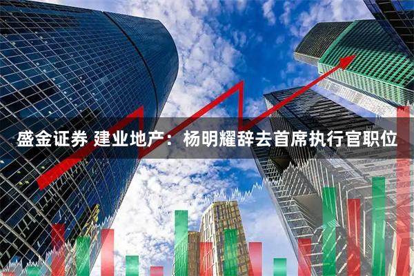 盛金证券 建业地产：杨明耀辞去首席执行官职位